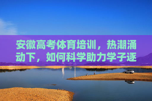 安徽高考体育培训，热潮涌动下，如何科学助力学子逐梦？安徽高考体育培训热潮，科学助力学子逐梦