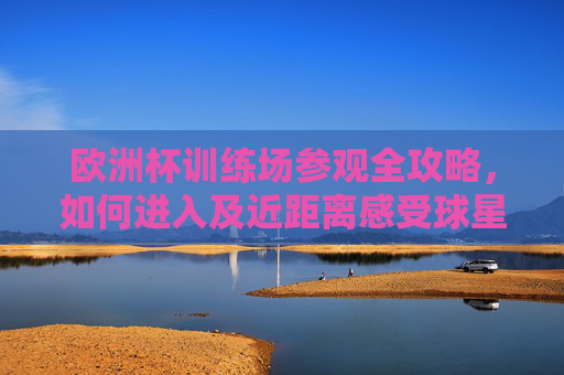 欧洲杯训练场参观全攻略,如何进入及近距离感受球星魅力,欧洲杯训练场参观全攻略,进入指南与球星近距离魅力体验 欧洲杯训练场参观全攻略,如何进入及近距离感受球星魅力,欧洲杯训练场参观全攻略,进入指南与球星近距离魅力体验