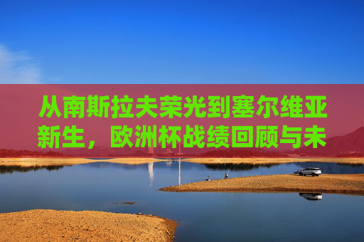 从南斯拉夫荣光到塞尔维亚新生，欧洲杯战绩回顾与未来展望，从南斯拉夫荣光到塞尔维亚新生，欧洲杯足迹与未来展望