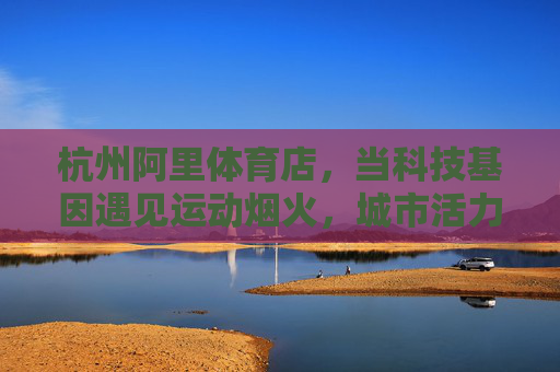 杭州阿里体育店,当科技基因遇见运动烟火,城市活力新地标,科技基因×运动烟火,杭州阿里体育店点亮城市活力新地标 杭州阿里体育店,当科技基因遇见运动烟火,城市活力新地标,科技基因×运动烟火,杭州阿里体育店点亮城市活力新地标