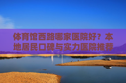体育馆西路哪家医院好?本地居民口碑与实力医院推荐指南,体育馆西路医院推荐,本地口碑与实力指南 体育馆西路哪家医院好?本地居民口碑与实力医院推荐指南,体育馆西路医院推荐,本地口碑与实力指南