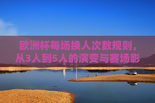 欧洲杯每场换人次数规则,从3人到5人的演变与赛场影响,欧洲杯换人规则演变,从3人到5人的赛场影响 欧洲杯每场换人次数规则,从3人到5人的演变与赛场影响,欧洲杯换人规则演变,从3人到5人的赛场影响