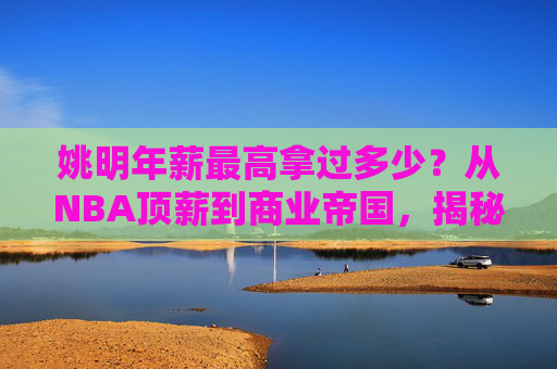 姚明年薪最高拿过多少?从NBA顶薪到商业帝国,揭秘中国巨人的收入巅峰,姚明,从NBA顶薪到商业帝国的收入巅峰 姚明年薪最高拿过多少?从NBA顶薪到商业帝国,揭秘中国巨人的收入巅峰,姚明,从NBA顶薪到商业帝国的收入巅峰
