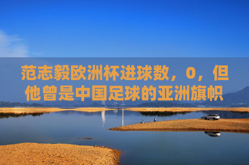 范志毅欧洲杯进球数,0,但他曾是中国足球的亚洲旗帜,范志毅欧洲杯0进球,仍是中国足球亚洲旗帜 范志毅欧洲杯进球数,0,但他曾是中国足球的亚洲旗帜,范志毅欧洲杯0进球,仍是中国足球亚洲旗帜