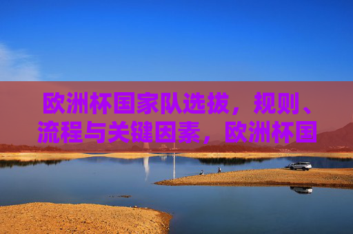 欧洲杯国家队选拔,规则、流程与关键因素,欧洲杯国家队选拔,规则、流程与关键因素 欧洲杯国家队选拔,规则、流程与关键因素,欧洲杯国家队选拔,规则、流程与关键因素