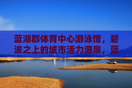 蓝湖郡体育中心游泳馆,碧波之上的城市活力源泉,蓝湖郡体育中心游泳馆,碧波之上的活力源泉 蓝湖郡体育中心游泳馆,碧波之上的城市活力源泉,蓝湖郡体育中心游泳馆,碧波之上的活力源泉