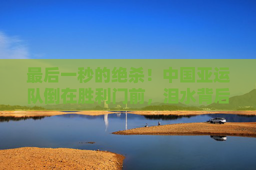 最后一秒的绝杀!中国亚运队倒在胜利门前,泪水背后是不屈的青春,最后一秒绝杀!中国亚运队饮恨胜利门,青春泪水铸就不屈 最后一秒的绝杀!中国亚运队倒在胜利门前,泪水背后是不屈的青春,最后一秒绝杀!中国亚运队饮恨胜利门,青春泪水铸就不屈
