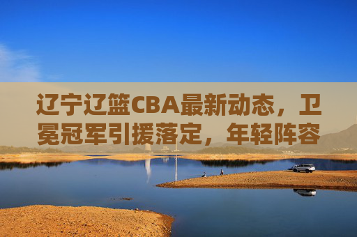 辽宁辽篮CBA最新动态,卫冕冠军引援落定,年轻阵容剑指三连冠,辽宁辽篮卫冕冠军引援落定 年轻阵容剑指三连冠 辽宁辽篮CBA最新动态,卫冕冠军引援落定,年轻阵容剑指三连冠,辽宁辽篮卫冕冠军引援落定 年轻阵容剑指三连冠