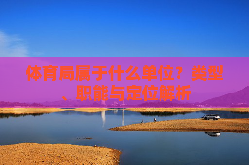 体育局属于什么单位?类型、职能与定位解析 体育局属于什么单位?类型、职能与定位解析