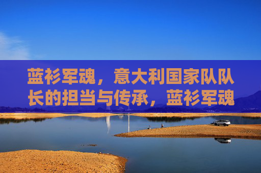 蓝衫军魂,意大利国家队队长的担当与传承,蓝衫军魂,意大利队长的担当与传承 蓝衫军魂,意大利国家队队长的担当与传承,蓝衫军魂,意大利队长的担当与传承
