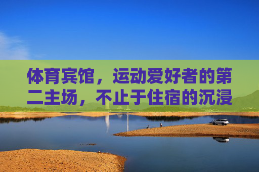 体育宾馆,运动爱好者的第二主场,不止于住宿的沉浸式体验,体育宾馆,运动爱好者的沉浸式第二主场 体育宾馆,运动爱好者的第二主场,不止于住宿的沉浸式体验,体育宾馆,运动爱好者的沉浸式第二主场