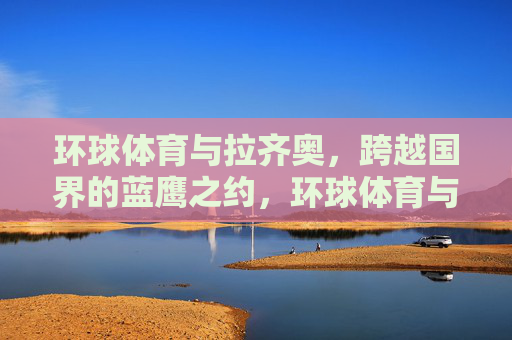 环球体育与拉齐奥，跨越国界的蓝鹰之约，环球体育与拉齐奥的跨国蓝鹰之约