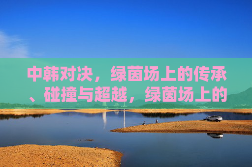 中韩对决,绿茵场上的传承、碰撞与超越,绿茵场上的中韩对决,传承、碰撞与超越 中韩对决,绿茵场上的传承、碰撞与超越,绿茵场上的中韩对决,传承、碰撞与超越