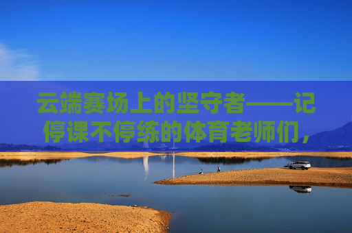 云端赛场上的坚守者——记停课不停练的体育老师们，云端赛场上的体育坚守者