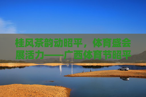 桂风茶韵动昭平,体育盛会展活力——广西体育节昭平侧记,桂风茶韵动昭平 体育活力展新篇 桂风茶韵动昭平,体育盛会展活力——广西体育节昭平侧记,桂风茶韵动昭平 体育活力展新篇