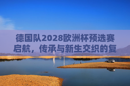 德国队2028欧洲杯预选赛启航,传承与新生交织的复兴之路,德国队2028欧洲杯预选赛启航,传承与新生交织的复兴之路 德国队2028欧洲杯预选赛启航,传承与新生交织的复兴之路,德国队2028欧洲杯预选赛启航,传承与新生交织的复兴之路