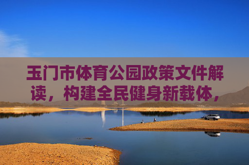 玉门市体育公园政策文件解读,构建全民健身新载体,激活城市发展新动能,玉门市体育公园政策解读,构建全民健身新载体 激活城市发展新动能 玉门市体育公园政策文件解读,构建全民健身新载体,激活城市发展新动能,玉门市体育公园政策解读,构建全民健身新载体 激活城市发展新动能