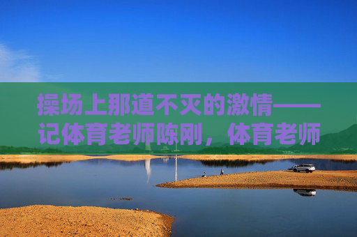 操场上那道不灭的激情——记体育老师陈刚,体育老师陈刚,操场上不灭的激情 操场上那道不灭的激情——记体育老师陈刚,体育老师陈刚,操场上不灭的激情