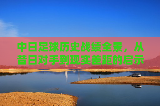 中日足球历史战绩全景,从昔日对手到现实差距的启示,中日足球历史全景,昔日对手到现实差距的启示 中日足球历史战绩全景,从昔日对手到现实差距的启示,中日足球历史全景,昔日对手到现实差距的启示