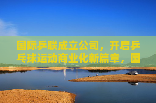 国际乒联成立公司,开启乒乓球运动商业化新篇章,国际乒联成立公司 开启乒乓球商业化新篇章 国际乒联成立公司,开启乒乓球运动商业化新篇章,国际乒联成立公司 开启乒乓球商业化新篇章