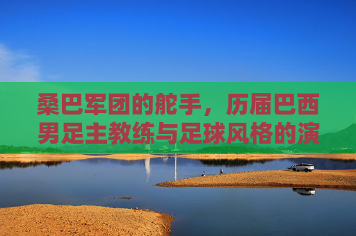 桑巴军团的舵手，历届巴西男足主教练与足球风格的演变，桑巴军团的舵手，历届主教练与足球风格演变