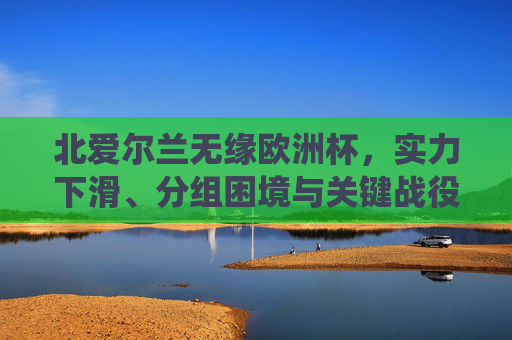 北爱尔兰无缘欧洲杯,实力下滑、分组困境与关键战役的三重困境,实力下滑、分组困境与关键战役,北爱尔兰无缘欧洲杯的三重困境 北爱尔兰无缘欧洲杯,实力下滑、分组困境与关键战役的三重困境,实力下滑、分组困境与关键战役,北爱尔兰无缘欧洲杯的三重困境