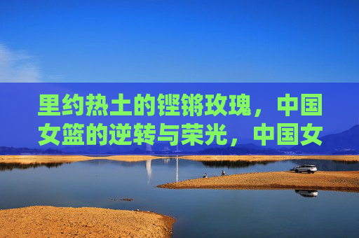 里约热土的铿锵玫瑰,中国女篮的逆转与荣光,中国女篮里约逆转,铿锵玫瑰的荣光 里约热土的铿锵玫瑰,中国女篮的逆转与荣光,中国女篮里约逆转,铿锵玫瑰的荣光