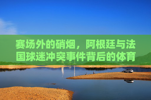 赛场外的硝烟,阿根廷与法国球迷冲突事件背后的体育之思,赛场硝烟之外,阿根廷法国球迷冲突的体育反思 赛场外的硝烟,阿根廷与法国球迷冲突事件背后的体育之思,赛场硝烟之外,阿根廷法国球迷冲突的体育反思