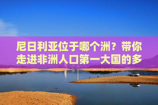 尼日利亚位于哪个洲?带你走进非洲人口第一大国的多面魅力,尼日利亚,非洲人口第一大国的多面魅力 尼日利亚位于哪个洲?带你走进非洲人口第一大国的多面魅力,尼日利亚,非洲人口第一大国的多面魅力