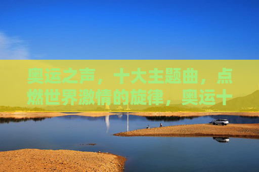 奥运之声,十大主题曲,点燃世界激情的旋律,奥运十大主题曲,点燃世界激情的旋律 奥运之声,十大主题曲,点燃世界激情的旋律,奥运十大主题曲,点燃世界激情的旋律