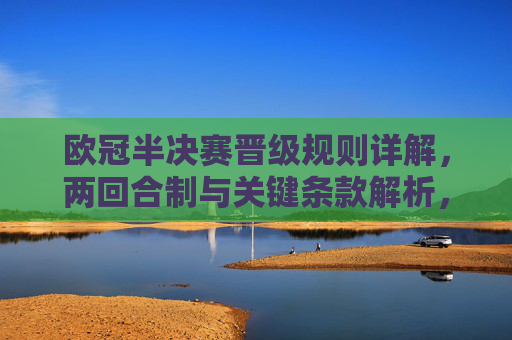 欧冠半决赛晋级规则详解，两回合制与关键条款解析，欧冠半决赛晋级规则详解，两回合制与关键条款