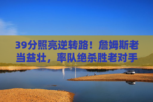 39分照亮逆转路！詹姆斯老当益壮，率队绝杀胜老对手，39分照亮逆转路！詹姆斯老当益壮绝杀胜老对手