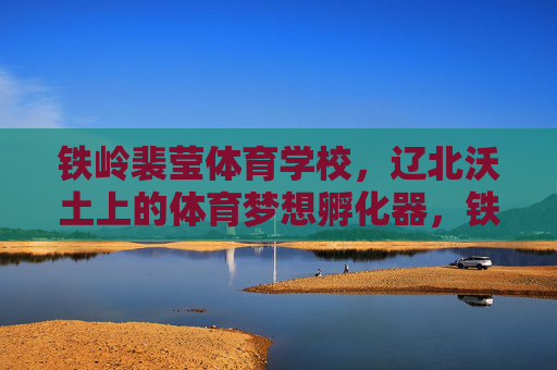 铁岭裴莹体育学校,辽北沃土上的体育梦想孵化器,铁岭裴莹体育学校,辽北体育梦想孵化器 铁岭裴莹体育学校,辽北沃土上的体育梦想孵化器,铁岭裴莹体育学校,辽北体育梦想孵化器