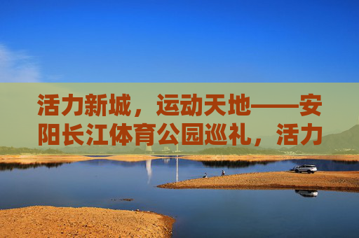活力新城,运动天地——安阳长江体育公园巡礼,活力新城,运动天地——安阳长江体育公园巡礼 活力新城,运动天地——安阳长江体育公园巡礼,活力新城,运动天地——安阳长江体育公园巡礼