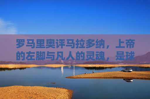 罗马里奥评马拉多纳，上帝的左脚与凡人的灵魂，是球王也是时代的镜子，罗马里奥评马拉多纳，上帝左脚与凡人魂，球王映时代之镜