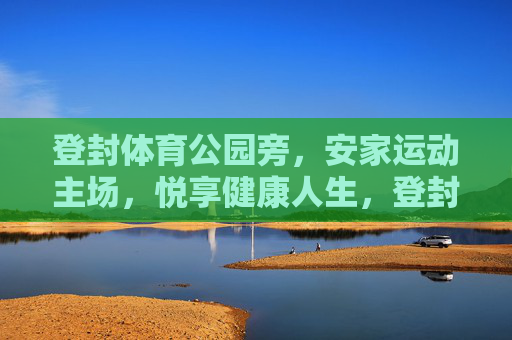 登封体育公园旁,安家运动主场,悦享健康人生,登封体育公园旁,安家运动主场,悦享健康人生 登封体育公园旁,安家运动主场,悦享健康人生,登封体育公园旁,安家运动主场,悦享健康人生