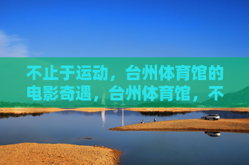 不止于运动,台州体育馆的电影奇遇,台州体育馆,不止运动的银幕奇遇 不止于运动,台州体育馆的电影奇遇,台州体育馆,不止运动的银幕奇遇