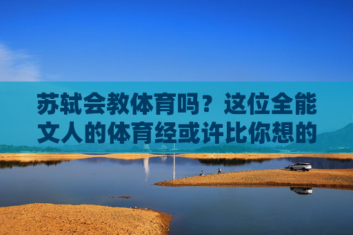 苏轼会教体育吗?这位全能文人的体育经或许比你想的更精彩,苏轼的体育经,全能文人的赛场别才 苏轼会教体育吗?这位全能文人的体育经或许比你想的更精彩,苏轼的体育经,全能文人的赛场别才