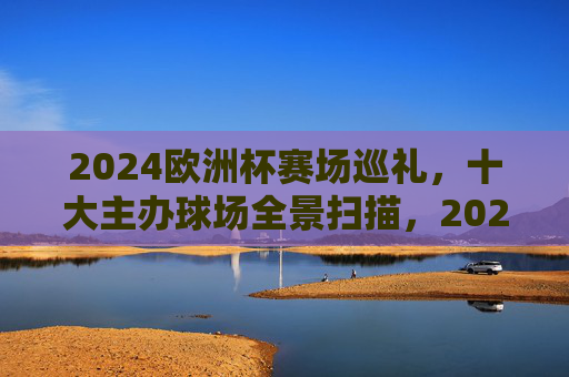 2024欧洲杯赛场巡礼,十大主办球场全景扫描,2024欧洲杯十大主办球场全景巡礼 2024欧洲杯赛场巡礼,十大主办球场全景扫描,2024欧洲杯十大主办球场全景巡礼