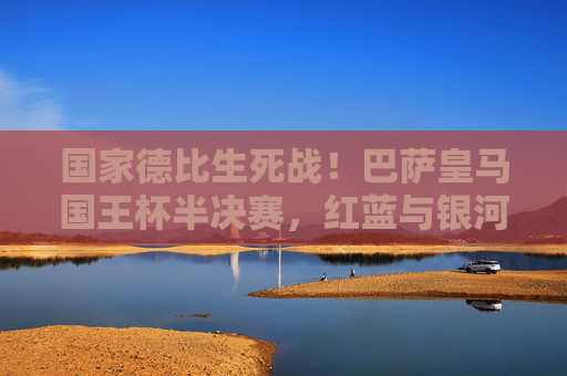国家德比生死战!巴萨皇马国王杯半决赛,红蓝与银河战舰的荣耀之战,国家德比生死战!巴萨皇马国王杯半决赛荣耀之战 国家德比生死战!巴萨皇马国王杯半决赛,红蓝与银河战舰的荣耀之战,国家德比生死战!巴萨皇马国王杯半决赛荣耀之战