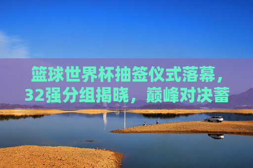 篮球世界杯抽签仪式落幕,32强分组揭晓,巅峰对决蓄势待发,篮球世界杯抽签落幕32强分组揭晓巅峰对决蓄势待发 篮球世界杯抽签仪式落幕,32强分组揭晓,巅峰对决蓄势待发,篮球世界杯抽签落幕32强分组揭晓巅峰对决蓄势待发