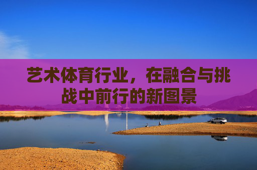 艺术体育行业,在融合与挑战中前行的新图景 艺术体育行业,在融合与挑战中前行的新图景