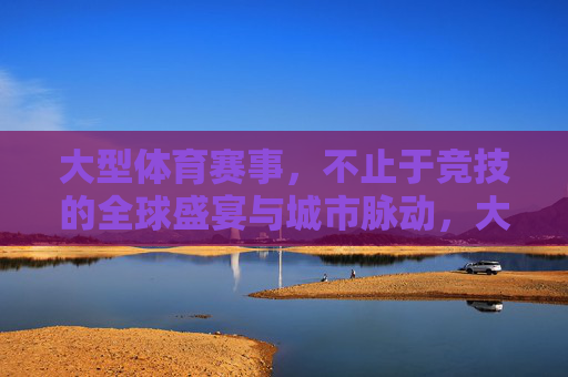 大型体育赛事,不止于竞技的全球盛宴与城市脉动,大型体育赛事,不止竞技的全球盛宴与城市脉动 大型体育赛事,不止于竞技的全球盛宴与城市脉动,大型体育赛事,不止竞技的全球盛宴与城市脉动