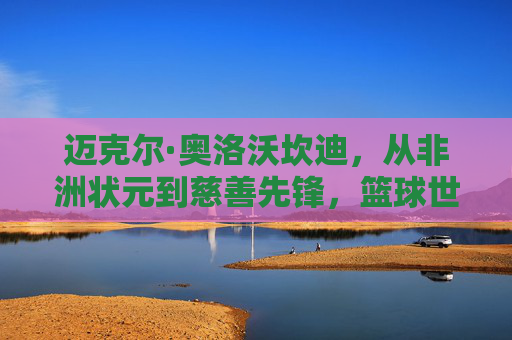 迈克尔·奥洛沃坎迪,从非洲状元到慈善先锋,篮球世界里的大器晚成,状元到慈善先锋,奥洛沃坎迪的篮球大器晚成 迈克尔·奥洛沃坎迪,从非洲状元到慈善先锋,篮球世界里的大器晚成,状元到慈善先锋,奥洛沃坎迪的篮球大器晚成