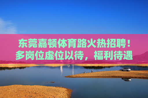 东莞嘉顿体育路火热招聘！多岗位虚位以待，福利待遇从优！东莞嘉顿体育路火热招聘！多岗位虚位以待，福利待遇从优！