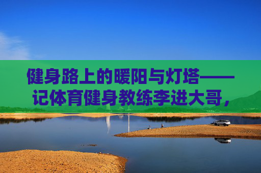 健身路上的暖阳与灯塔——记体育健身教练李进大哥,李进大哥,健身路上的暖阳与灯塔 健身路上的暖阳与灯塔——记体育健身教练李进大哥,李进大哥,健身路上的暖阳与灯塔