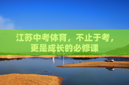 江苏中考体育,不止于考,更是成长的必修课 江苏中考体育,不止于考,更是成长的必修课