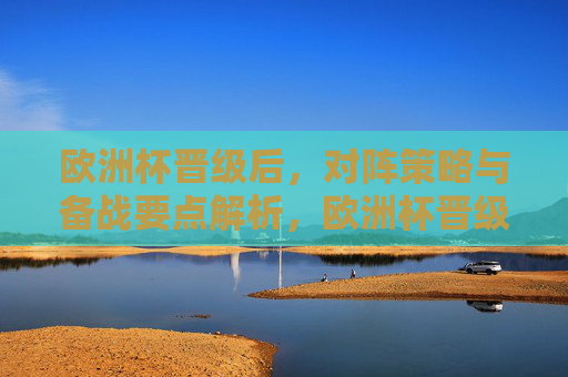 欧洲杯晋级后,对阵策略与备战要点解析,欧洲杯晋级后,对阵与备战策略解析 欧洲杯晋级后,对阵策略与备战要点解析,欧洲杯晋级后,对阵与备战策略解析