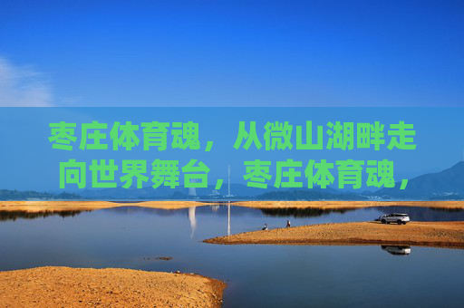 枣庄体育魂,从微山湖畔走向世界舞台,枣庄体育魂,从微山湖畔走向世界舞台 枣庄体育魂,从微山湖畔走向世界舞台,枣庄体育魂,从微山湖畔走向世界舞台