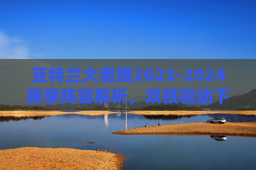 亚特兰大老鹰2023-2024赛季阵容解析,双核驱动下的青年军崛起,亚特兰大老鹰2023-2024赛季阵容解析,双核驱动青年军崛起 亚特兰大老鹰2023-2024赛季阵容解析,双核驱动下的青年军崛起,亚特兰大老鹰2023-2024赛季阵容解析,双核驱动青年军崛起
